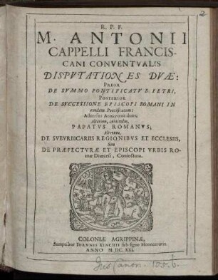 R.P.F. M. Antonii Cappelli Franciscani Conventualis Disputationes Duae : Prior De Summo Pontificatu B. Petri, Posterior De Successione Episcopi Romani In eundem Pontificatum ; Adversus Anonymos duos; Alterum, cui titulus, Papatus Romanus; Alterum, De Suburbicariis Regionibus Et Ecclesiis, Seu De Praefecturae Et Episcopi Urbis Romae Dioecesi, Coniectura
