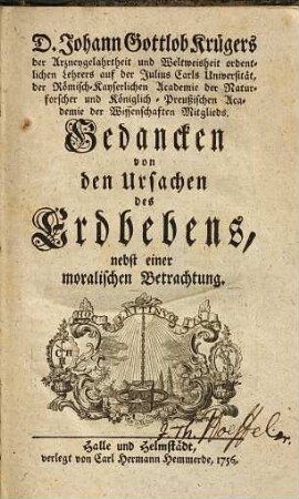 D. Johann Gottlob Krügers der Arzneygelahrtheit und Weltweisheit ordentlichen Lehrers auf der Julius Carls Universität, der Römisch-Kayserlichen Academie der Naturforscher und Königlich-Preußischen Academie der Wissenschaften Mitglieds. Gedancken von den Ursachen des Erdbebens : nebst einer moralischen Betrachtung