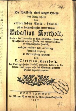 Die Vortheile eines langen Lebens bei Gelegenheit des erfreulichen Amts-Jubilaei seines hochgeehrtesten Herrn Vatern Sebastian Kortholt, Senioris der Universität Kiel, öffentlichen Lehrers der Beredsamkeit und der Poesie, und ersten Professoris der Philosophischen Facultät, welches derselbe den 24. Febr. 1750 feierlich beging