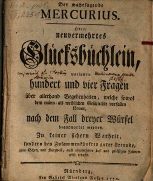 Der wahrsagende Mercurius. Oder: neuvermehrtes Glücksbüchlein : worinnen hundert und vier Fragen über allerhand Begebenheiten, welche sowol dem männ- als weiblichen Geschlechte vorfallen können, nach dem Fall dreyer Würfel beantwortet werden ; ...