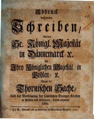 Abdruck deßjenigen Schreiben, Welches Se. Königl. Majestät in Dännemarck [et]c. an Ihro Königlichen Majestät in Pohlen [et]c. wegen der Thornischen Sache, und der Verfolgung der sämtlichen Evangel. Kirchen in Pohlen und Lithauen, haben abgehen lassen