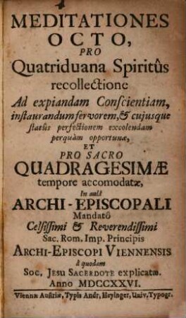 Meditationes Octo, Pro Quatriduana Spiritus recollectione : Ad expiandam Conscientiam, instaurandum fervorem, & cuiusque status perfectionem excolendam perquam opportunae, Et Pro Sacro Quadragesimae tempore accomodatae, In aula Archi-Episcopali Mandato Celsissimi & Reverendissimi Sac. Rom. Imp. Principis Archi-Episcopi Viennensis