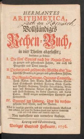 Hermantes Arithmetica, oder Vollständiges Rechen-Buch : in vier Theilen abgefasset; darinnen zu finden: I. Die fünf Species nach der Regula Detri ... II. Die kurze und geschwinde, Welsche oder Italiänische Practica ... III. Die Regula Quinque, Quinque Conversa ... IV. Exempel zur Uebung, über die vorhergehende drey Theile