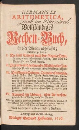 Hermantes Arithmetica, oder Vollständiges Rechen-Buch : in vier Theilen abgefasset; darinnen zu finden: I. Die fünf Species nach der Regula Detri ... II. Die kurze und geschwinde, Welsche oder Italiänische Practica ... III. Die Regula Quinque, Quinque Conversa ... IV. Exempel zur Uebung, über die vorhergehende drey Theile