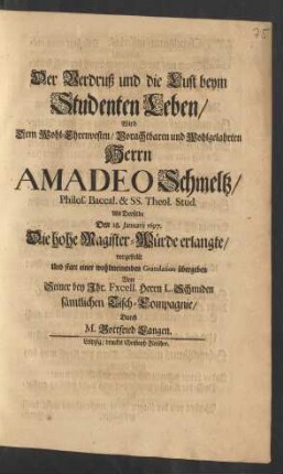 Der Verdruß und die Lust beym Studenten Leben/ Wird Dem ... Herrn Amadeo Schmeltz/ Philos. Baccal. & SS. Theol. Stud. Als Derselbe Den 28. Januarij 1697. Die hohe Magister-Würde erlangte/ vorgestellt Und ... übergeben Von ... Herrn L. Schmiden sämtlichen Tisch-Compagnie