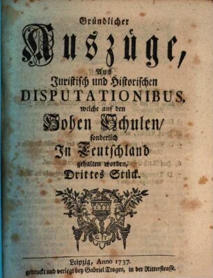 Gründlicher Auszüge, aus juristisch- und historischen Disputationibus, welche auf den hohen Schulen sonderlich in Deutschland gehalten worden ... Stück. [1,]3. 1737
