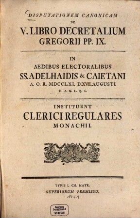Disputationem canonicam de V. libro Decretalium Gregorii P. P. IX. in aedibus electoralibus SS. Adelhaidis et Caietani ... instituent Clerici Regulares Monachii