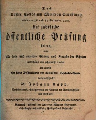 Das illustre Collegium Christian Ernestinum wird am 16 und 17 Decembr. 1784. die jährliche öffentliche Prüfung halten, wozu alle hohe und vornehme Gönner und Freunde der Schulen ... einladet und zugleich eine kurze Beschreibung der Fuldaischen Geschicht-Charte vorausschickt M. Johann Kapp, Consistorialrath, Schloßprediger und Professor der Gottesgelahrheit und Geschichte