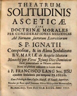 Theatrum Solitudinis Asceticae Sive Doctrinae Morales : Per Considerationes Melodicas Ad Normam sacrorum Exercitiorum S. P. Ignatii Compositae, & in Alma Sodalitate B. V. Mariae ab Angelo salutatae ... in Theatro exhibitae