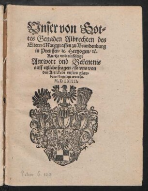 Vnser von Got=||tes Genaden Albrechten des || Eltern/ Marggraffen zu Brandenburg || in Preussen/ #[et]c. Hertzogen/ #[et]c.|| Kurtze vnd einfeltige || Antwort vnd Bekentnis || auff etzliche fragen/ so vns von || den Artickeln vnsers glau=||bens fürgelegt worden.||M.D.LXIIII.||