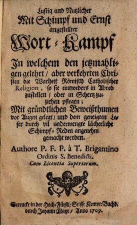 Lustig und nutzlicher mit Schimpf und Ernst angestellter Wort-Kampf : in welchem den jetzmahligen gelehrt- aber verkehrten Christen die Warheit römisch-catholischer Religion ... mit gründtlichen Beweißthumen vor Augen gelegt ...