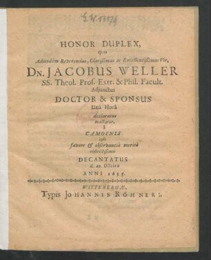 Honor Duplex, quo Admodum Reverendus ... Dn. Jacobus Weller SS. Theol. Prof. Extr. & Phil. Facult. Adiunctus Doctor & Sponsus Una Hora declaratus mactatur, a Camoenis ipsi favore & observantia merito obstrictißimis : Decantatus d. 20. Octobris Anni 1635.