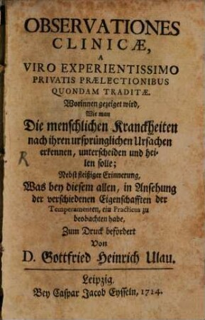 Observationes Clinicæ, A Viro Experientissimo Privatis Prælectionibus Quondam Traditæ : Worinnen gezeiget wird, Wie man Die menschlichen Kranckheiten nach ihren ursprünglichen Ursachen erkennen, unterscheiden und heilen solle ; Nebst fleißiger Erinnerung, Was bey diesem allen, in Ansehung der verschiedenen Eigenschafften der Temperamenten, ein Practicus zu beobachten habe