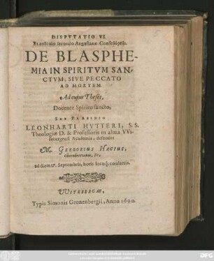 DISPVTATIO VI.|| Ex articulo secundo Augustanae Confessionis.|| DE BLASPHE-||MIA IN SPIRITVM SAN=||CTVM, SIVE PECCATO || AD MORTEM.|| Ad cujus Theses,|| Docente Spiritu sancto,|| SUB PRAESIDIO || LEONHARTI HVTTERI, S.S.|| Theologiae D. & Professoris in alma VVi-||tebergensi Academia, defendet || M. GREGORIUS HAGIUS,|| Obernbrettanus, Fr.|| ad diem 17. Septembris ... ||