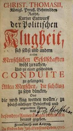 Christ. Thomasii, Königl. Preuß. Geheimbden Raths, Kurtzer Entwurff der Politischen Klugheit, sich selbst und andern in allen Menschlichen Gesellschafften wohl zu rathen, Und zu einer gescheidten Conduite zu gelangen : Allen Menschen, die sich klug zu seyn düncken, Oder die noch klug werden wollen, zu höchst-nöthiger Bedürffniß und ungemeinem Nutzen