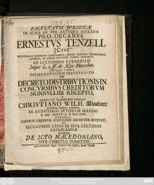 Facvltatis Jvridicæ In Alma Ac Per-Antiqva Hierana Pro-Decanvs Ernestvs Tenzell Jctvs ... Ad Lectionem Cvrsoriam Super L. I. ff. de Scto Macedon. Hacqve Finita Dissertationem Inavgvralem De Decreto Distribvtionis In Concvrsibvs Creditorvm Nonnvllibi Recepto, A ... Domino Christiano Wilh. Klaubart, Eltstro-Mont. Varisco, In Avditorio Jctorvm Majori D. XXI. Martii A. MDCCXXIX. Habendas Omnivm Ordinvm Avditores Decenter Invitat, Et Occasione Legis In Ista Lectione Explicandæ Qvædam De Scto Macedoniano, Vitæ Cvrriculo Præmittit