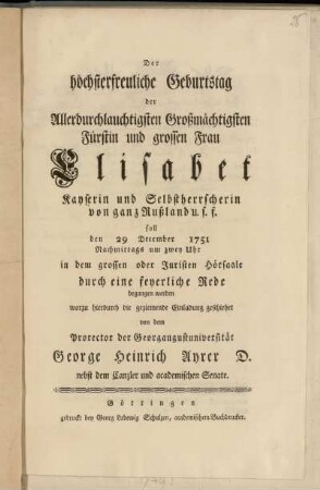 Der höchsterfreuliche Geburtstag der Allerdurchlauchtigsten Großmächtigsten Fürstin und grossen Frau Elisabet Kayserin und Selbstherrscherin von ganz Rußland u.s.f. soll den 29 December 1751 Nachmittags um zwey Uhr in dem grossen oder Juristen Hörsaale durch eine feyerliche Rede begangen werden worzu hierdurch die geziemende Einladung geschiehet von dem Prorector der Georgaugustuniversität George Heinrich Ayrer D. nebst dem Canzler und academischen Senate