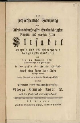 Der höchsterfreuliche Geburtstag der Allerdurchlauchtigsten Großmächtigsten Fürstin und grossen Frau Elisabet Kayserin und Selbstherrscherin von ganz Rußland u.s.f. soll den 29 December 1751 Nachmittags um zwey Uhr in dem grossen oder Juristen Hörsaale durch eine feyerliche Rede begangen werden worzu hierdurch die geziemende Einladung geschiehet von dem Prorector der Georgaugustuniversität George Heinrich Ayrer D. nebst dem Canzler und academischen Senate