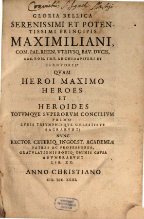 Gloria Bellica Serenissimi Et Potentissimi Principis Maximiliani, Com. Pal. Rhen. Utriusq. Bav. Ducis, Sac. Rom. Imp. Archidapiferi Et Electoris : Quam Heroi Maximo Heroes Et Heroides Totumque Superorum Concilium Primo Ludis Triumphisque Caelestibus Sacrarunt; Nunc Rector Ceteriq. Ingolst. Academiae Patres Ac Professores, Gratulationis Boniq. Ominis Causa Adumbrarunt Lib. XX.
