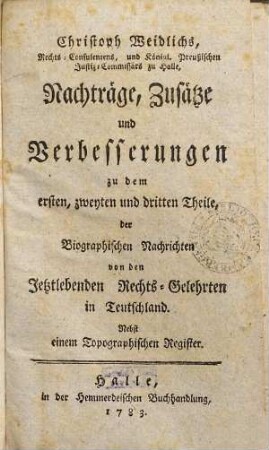 Christoph Weidlichs, Rechts-Consulentens zu Halle Biographische Nachrichten von den jetztlebenden Rechts-Gelehrten in Teutschland, [5]. Nachträge, Zusätze und Verbesserungen zu dem ersten, zweyten und dritten Theile der Biographischen Nachrichten ... : Nebst einem Topographischen Register
