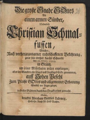 Die große Gnade Gottes An einem armen Sünder, Nehmlich Christian Schmalfussen, Welcher, Nach vorhergegangener rechtschaffenen Bekehrung, zwar sein Urtheil durchs Schwerdt den 10. Octobr. 1727. in Gräitz, um seiner Missethaten willen empfangen; aber im Glauben ein seliges und freudiges Ende genommen : auff Hohen Befehl Zum Preiße Gottes und allgemeiner Erbauung öffentlich vor Augen geleget, und in diesen Blättern durch den Druck bekant gemacht