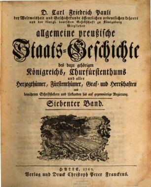 D. Carl Friedrich Pauli des Staatsrechts und der Geschichtkunde öffentlichen Lehrers und der königl. deutschen Gesellschaft zu Königsberg Mitgliedes allgemeine preußische Staats-Geschichte : samt aller dazu gehörigen Königreichs, Churfürstenthums, Herzogthümer, Fürstenthümer, Graf- und Herrschaften aus bewährten Schriftstellern und Urkunden bis auf gegenwärtige Regierung, 7