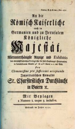 An die Römisch Kaiserliche auch in Germanien und zu Jerusalem Königliche Majestät, Allerunterthänigste Anzeige und Exhibitio des ... Privilegii über die Zoll-Duplirungs-Perpetuation, in Satisfactionem Membri 4ti de 21ma Martii a.c. mit Bitte Pro Clementissime pro sufficienti acceptando Impetratischen Anwalds Sr. Churfürstlichen Durchläucht in Baiern [et]c. : Mit Beylagen a Numero 1. usque 3. inclusive ; Præsent. R.H.R. den 12. Nov. 1771.