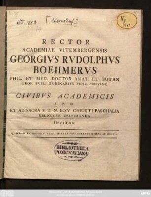 Rector Academiae Vitembergensis Georgivs Rvdolphvs Boehmervs Phil. Et. Med. Doctor Anat. Et Botan Prof. Pvbl. Ordinarivs Phys. Provinc Civibvs Academicis S. P. D. Et Ad Sacra S. D. N. Iesv Christi Paschalia Religiose Celebranda Invitat : Qvaedam In Reform. Eccl. Diebvs Paschalibvs Dicta Ac Gesta ; [P. P. Vigiliis Paschalibus. An. R. S. MDCCLXVIII.]