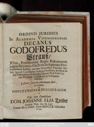 Ordinis Juridici In Academia Vitembergensi Decanus Godofredus Strauß, JCtus, ... Lecturis salutem plurimam dicit, et eosdem ad Disputationem Inauguralem a Clar. jam Candidato Dom. Johanne Elia Treiber, Arnstad. Thur. Jur. Pr. Lips. Futuro die 13. Octob. Anno MDCCII. habendam invitat