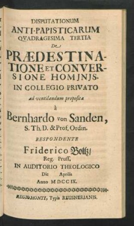 Disputationum Anti-Papisticarum Quadragesima Tertia De Prædestinatione Et Conversione Hominis. In Collegio Privato ad ventilandum proposita `a Bernhardo von Sanden, S. Th. D. & Prof. Ordin. Respondente Friderico Boltz, Reg. Pruss. In Auditorio Theologico Die [] Aprilis Anno MDCCIX