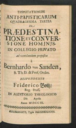 Disputationum Anti-Papisticarum Quadragesima Tertia De Prædestinatione Et Conversione Hominis. In Collegio Privato ad ventilandum proposita `a Bernhardo von Sanden, S. Th. D. & Prof. Ordin. Respondente Friderico Boltz, Reg. Pruss. In Auditorio Theologico Die [] Aprilis Anno MDCCIX