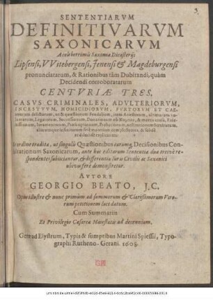 Sententiarum Definitivarum Saxononicarum A celeberrimis Saxoniae Dicasteriis Lipsensi, Witebergensi, Ienensi & Magdeburgensi pronunciatarum, & Rationibus tam Dubitandi, quam Decidendi corroboratarum Centuriae Tres : Casus Criminales, Adulteriorum, Incestuum, Homicidiorum, Furtorum Et Caeterorum delictorum, ut & quaestionum Feudalium, item Arrestorum, ultimarum voluntatum, Legatorum ... Restitutionum Servitutum, aliarumque infinitarum fere materiam complectentes, & solide ac dilucide explicantes: Eo ordine traditae, ut singulis Quaestionibus earumque Decisionibus Consultationum Saxonicarum, ante hac editarum Sententiae duae tresve respondentes subiiciantur, & differentia Iuris Civilis ac Saxonici ubivis fere demonstretur ; Opus illustre & nunc primum ... luci datum ; Cum Summariis