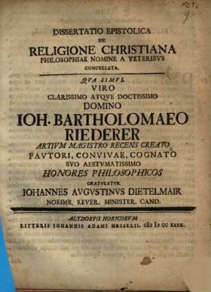 Diss. epistolica de religione Christiana philosophiae nomine a veteribus compellata : qua simul viro clarissimo atque doctissimo domino Ioh. Bartholomaeo Riederer, artium magistro recens creato ... honores philosophicos gratulatur Iohannes Augustinus Dietelmair