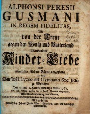 Alphonsi Peresii Gusmani In Regem Fidelitas : Die von der Treue gegen den König und Vatterland überwundene Kinder-Liebe ; Auf offentlicher Schau-Bühne vorgestellet von dem Churfürstl. Lyceo und Gymnasio Soc. Jesu zu München Den 3. und 5. Herbst-Monaths Anno 1760