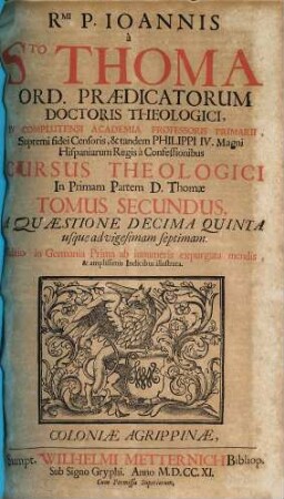 Rmi. P. Joannis à Sto. Thoma Ord. Prædicatorum Doctoris Theologici ... Cursus Theologici In ... Partem D. Thomæ ... Tomus [Pars] .... 2 [=2,1], A Quæstione Decima Quinta usque advigesimam septimam