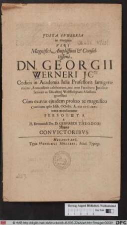 Iusta Funebria in exequiis Viri ... Dn. Georgii Werneri Icti Codicis in Academia Iulia Professoris famigeratissimi, Antecessoris celeberrimi, nec non Facultatis Iuridicae Senioris ac Dicasterii Wollferbytani Assessoris gravissimi Cum exuviae eiusdem prolixo ac magnifico Comitatu ipsis Idib. Octobr. A. MDCLXXI. terrae mandarentur Persoluta