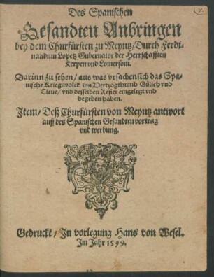 Des Spanischen || Gesandten Anbringen || bey dem Churfürsten zu Meyntz/ Durch Ferdi=||nandum Lopetz Gubernator der Herrschafften || Kerpen vnd Lomersom.|| Darinn zu sehen/ aus was vrsachen sich das Spa=||nische Kriegsvolck ins Hertzogthumb Gülich vnd || Cleue/ vnd desselben Refier eingelegt vnd || begeben haben.|| Jtem/ Deß Churfürsten von Meyntz antwort || auff des Spanischen Gesandten vortrag || vnd werbung.||