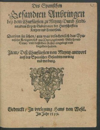 Des Spanischen || Gesandten Anbringen || bey dem Churfürsten zu Meyntz/ Durch Ferdi=||nandum Lopetz Gubernator der Herrschafften || Kerpen vnd Lomersom.|| Darinn zu sehen/ aus was vrsachen sich das Spa=||nische Kriegsvolck ins Hertzogthumb Gülich vnd || Cleue/ vnd desselben Refier eingelegt vnd || begeben haben.|| Jtem/ Deß Churfürsten von Meyntz antwort || auff des Spanischen Gesandten vortrag || vnd werbung.||
