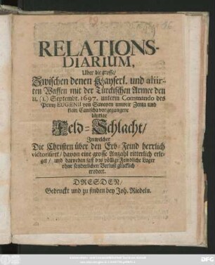 Relations-Diarium, Uber die grosse/ Zwischen denen Kayserl. und aliirten Waffen mit der Türckischen Armee den 11. (1.) Septembr. 1697. unterm Commando des Printz Eugenii von Savoyen unweit Zenta und klein Canischa vorgegangene blutige Feld-Schlacht : In welcher Die Christen über den Erb-Feind herrlich victorisiret/ davon eine grosse Anzahl ritterlich erleget/ und darneben fast das völlige Feindliche Lager ... erobert