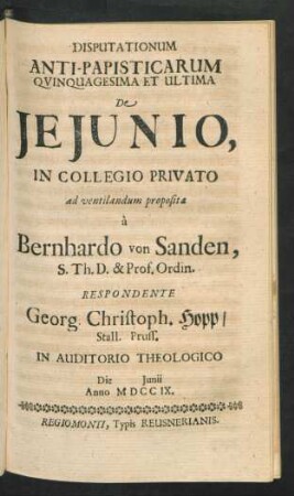 Disputationum Anti-Papisticarum Quinquagesima Et Ultima De Ieiunio, In Collegio Privato ad ventilandum proposita `a Bernhardo von Sanden, S. Th. D. & Prof. Ordin. Respondente Georg. Christoph. Hopp, Stall. Pruss. In Auditorio Theologico Die [] Iunii Anno MDCCIX