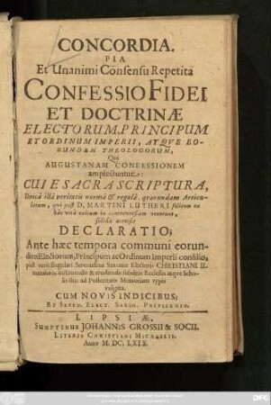 Concordia. Pia Et Unanimi Consensu Repetita Confessio Fidei Et Doctrinae Electorum, Principum Et Ordinum Imperii, Atque Eorundem Theologorum, Qui Augustanam Confessionem amplectuntur : Cui E Sacra Scriptura ... qui post D. Martini Lutheri ... in controversiam venerunt, solida accessit Declaratio; Ante haec tempora communi eorundem Electorum, Principum ac Ordinum Imperii consilio, post vero singulari Serenissimi Saxoniae Electoris Christiani II. mandato, instituendis & erudiendis subditis Ecclesiis atque Scholis suis ad Posteritatis Memoriam typis vulgata. Cum Novis Indicibus
