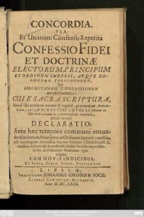 Concordia. Pia Et Unanimi Consensu Repetita Confessio Fidei Et Doctrinae Electorum, Principum Et Ordinum Imperii, Atque Eorundem Theologorum, Qui Augustanam Confessionem amplectuntur : Cui E Sacra Scriptura ... qui post D. Martini Lutheri ... in controversiam venerunt, solida accessit Declaratio; Ante haec tempora communi eorundem Electorum, Principum ac Ordinum Imperii consilio, post vero singulari Serenissimi Saxoniae Electoris Christiani II. mandato, instituendis & erudiendis subditis Ecclesiis atque Scholis suis ad Posteritatis Memoriam typis vulgata. Cum Novis Indicibus