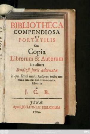 Bibliotheca Compendiosa Et Portatilis Sen Copia Librorum & Autorum In Usum Studiosi Juris adornata : in qua simul multi Autores tecto nomine latentes sub vero nomine sistuntur à J. C. B