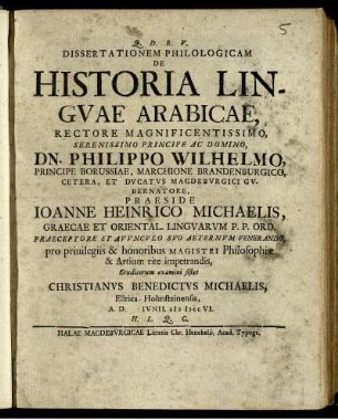 Dissertationem Philologicam De Historia Lingvae Arabicae, Rectore Magnificentissimo ... Dn. Philippo Wilhelmo, Principe Borussiae, Marchione Brandenburgico ... Praeside Joanne Heinrico Michaelis, Graecae Et Oriental. Lingvarum P.P. Ord. ... pro priuilegiis & honoribus Magistri Philosophiæ & Artium rite impetrandis, Eruditorum examini sistet Christianvs Benedictvs Michaelis, Ellrica-Hohnsteinensis, A.D. [ ] Ivnii. cIɔ Iɔcc VI. H. L. Q. C.