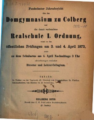 Jahresbericht über das Domgymnasium zu Colberg und die damit Verbundene Realschule 1. Ordnung : womit zu den öffentlichen Prüfungen ..., an welche die Entlassung der Abiturienten sich anschliesst, ehrerbietigst einladen. 1872/73 (1873) = Jg. 15