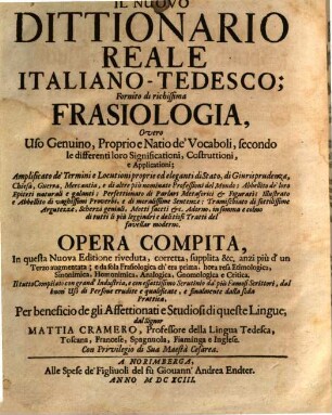 Neu-ausgefertigtes, herrlich großes und allgemeines italiänisch-teutsches Sprach- und Wörterbuch : welches so wol mit allen eigentl.- u. natürl. Red-Arten als wie mit guter Anweisung d. rechten Gebrauchs ... vers., dazu ... Kunst-Worten u. Zier-Reden ...