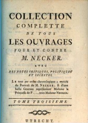 Collection Complétte De Tous Les Ouvrages Pour Et Contre M. Necker : Avec Des Notes Critiques, Politiques Et Secretes. Le tout par ordre Chronologique; enrichi du Portrait de M. Necker, & d'une belle Gravure représentant Madame la Princesse de P ..., avec Madame Necker. Tome Troisieme