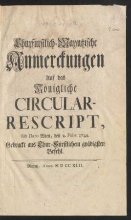 Churfürstlich-Mayntzische Anmerckungen Auf das Königliche Circular-Rescript : sub Dato Wien, den 2. Febr. 1742. Gedruckt aus Chur-Fürstlichem gnädigsten Befehl