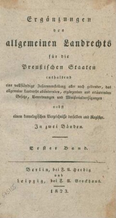 Bd. 1: Ergänzungen des allgemeinen Landrechts für die Preußischen Staaten : enthaltend eine vollständige Zusammenstellung aller noch geltender, das allgemeine Landrecht abändernden, ergänzenden und erläuternden Gesetze, Verordnungen und Ministerialverfügungen; nebst einem kronologischen Verzeichnisse derselben und Register; in zwei Bänden