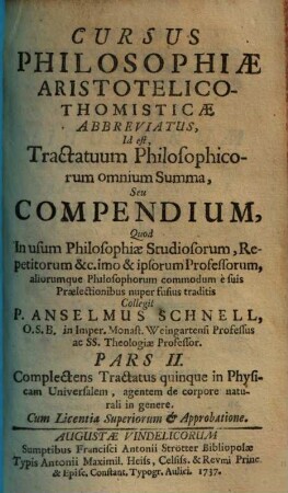 Cursus Philosophiae Aristotelico-Thomisticae Abbreviatus, Id est Tractatuum Philosophicorum omnium Summa, Seu Compendium : Quod In usum Philosophiae Studiosorum, Repetitorum &c. imo & ipsorum Professorum, aliorumque Philosophorum commodum è suis Praelectionibus nuper fusius traditis, 2. Complectens tractatus quinque in physicam universalem, agentem de corpore naturali in genere. - 1737. - 205 S.